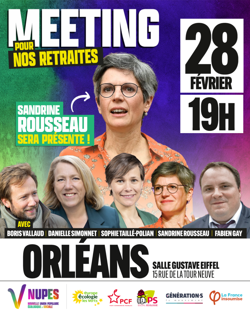 Affiche avec la charte graphique de la NUPES.

En haut  Meeting pour nos retraites le 28 février à 19h.

Au centre une grande image de Sandrine Rousseau, députée EELV et ancienne candidate à la primaire des écologistes, suivi du texte Sandrine Rousseau sera présente.

En bas de gauche à droite les photos en plus petit de Boris Vallaud (Président du Groupe PS à l'Assemblée Nationale), Danielle Simonnet (Députée LFI de Paris), Sophie Taillée Pollian (Députée Génération.s), Sandrine Rousseau et Fabien Gay (Sénateur PCF et Directeur du journal l'Humanité). 

En dessous un bandeau en noir et blanc avec écrit en majuscule, grande casse et en gras "Orléans" suivi en petit, majuscule, en gras de Salle Gustave Eiffel en terminant en dessous par 15 rue de la Tour Neuve en police simple petite en majuscule. 

L'affiche se conclut avec un bandeau de logos, de gauche à droite : NUPES, EELV, PCF, PS, Génération.s et LFI.